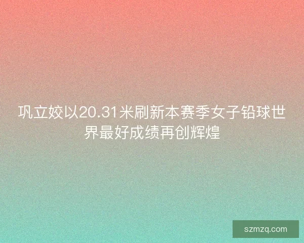 巩立姣以20.31米刷新本赛季女子铅球世界最好成绩再创辉煌