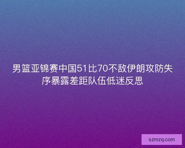 男篮亚锦赛中国51比70不敌伊朗攻防失序暴露差距队伍低迷反思