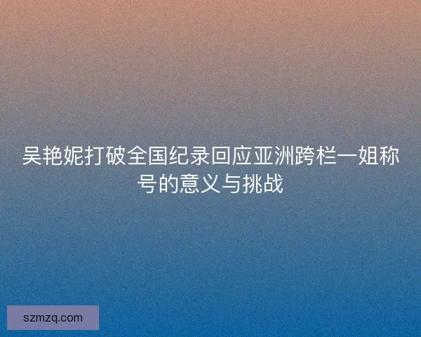 吴艳妮打破全国纪录回应亚洲跨栏一姐称号的意义与挑战