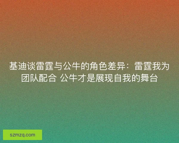 基迪谈雷霆与公牛的角色差异：雷霆我为团队配合 公牛才是展现自我的舞台