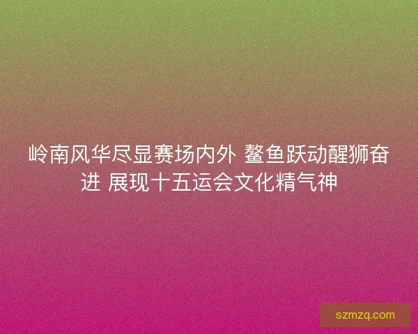 岭南风华尽显赛场内外 鳌鱼跃动醒狮奋进 展现十五运会文化精气神