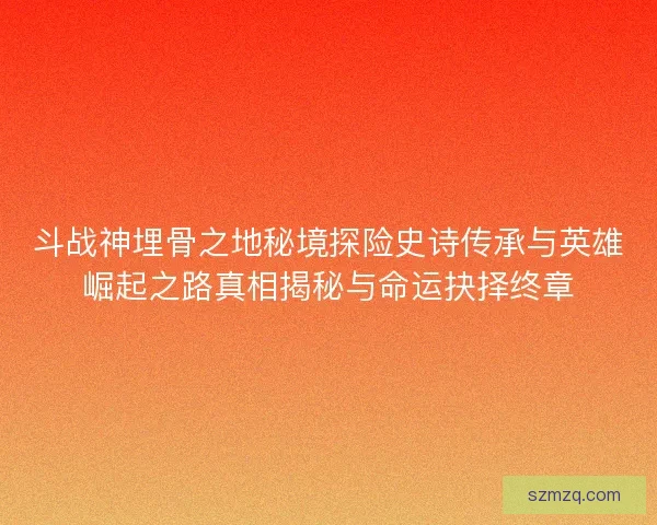 斗战神埋骨之地秘境探险史诗传承与英雄崛起之路真相揭秘与命运抉择终章