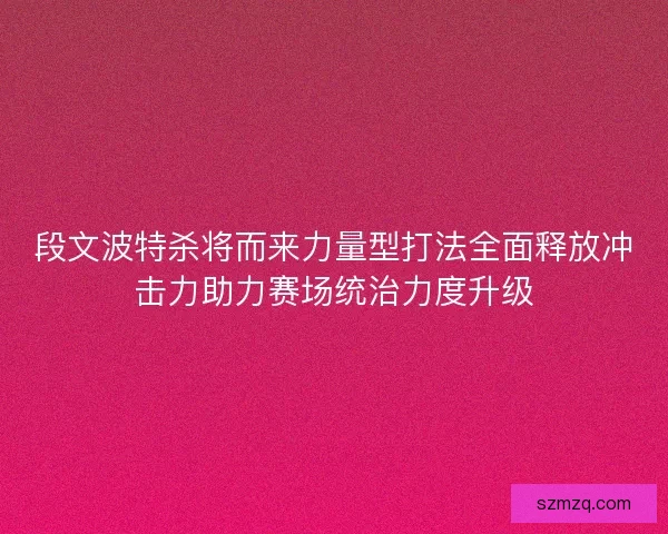 段文波特杀将而来力量型打法全面释放冲击力助力赛场统治力度升级