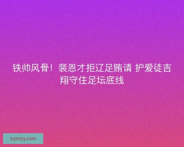 铁帅风骨！裴恩才拒辽足贿请 护爱徒吉翔守住足坛底线
