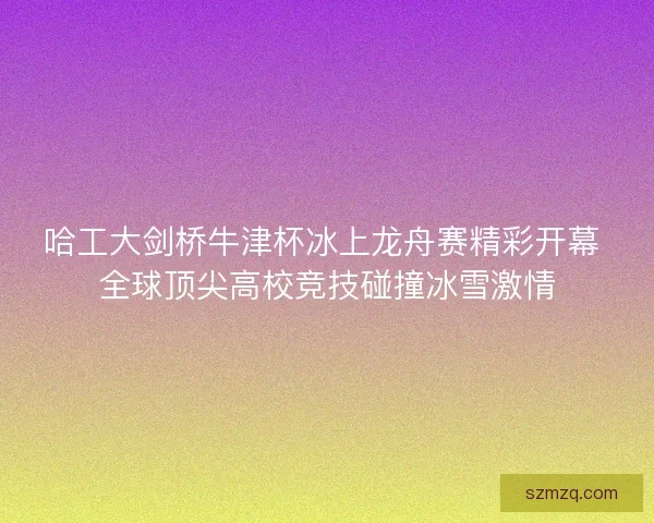 哈工大剑桥牛津杯冰上龙舟赛精彩开幕 全球顶尖高校竞技碰撞冰雪激情