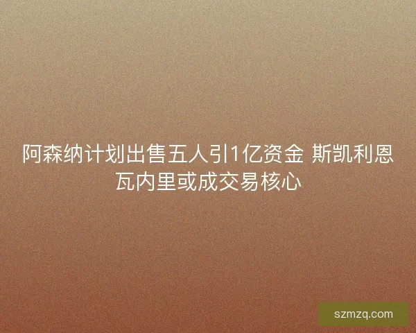 阿森纳计划出售五人引1亿资金 斯凯利恩瓦内里或成交易核心