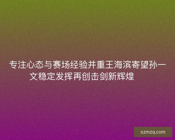 专注心态与赛场经验并重王海滨寄望孙一文稳定发挥再创击剑新辉煌 🏅