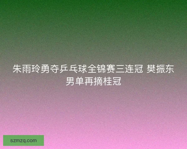 朱雨玲勇夺乒乓球全锦赛三连冠 樊振东男单再摘桂冠