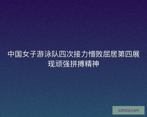 中国女子游泳队四次接力惜败屈居第四展现顽强拼搏精神