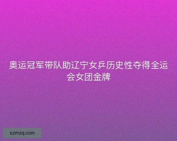 奥运冠军带队助辽宁女乒历史性夺得全运会女团金牌