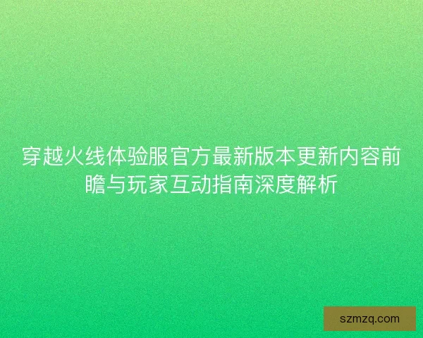 穿越火线体验服官方最新版本更新内容前瞻与玩家互动指南深度解析