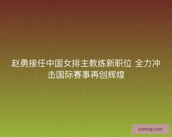 赵勇接任中国女排主教练新职位 全力冲击国际赛事再创辉煌
