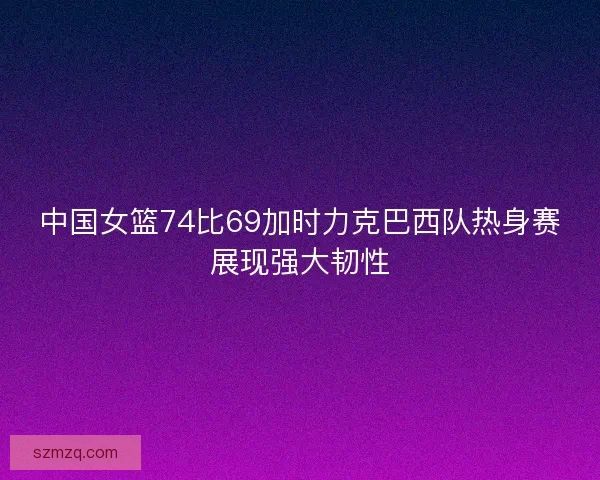 中国女篮74比69加时力克巴西队热身赛展现强大韧性
