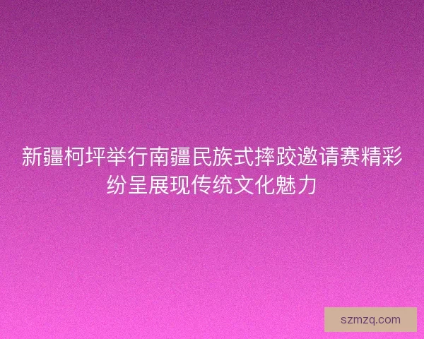 新疆柯坪举行南疆民族式摔跤邀请赛精彩纷呈展现传统文化魅力