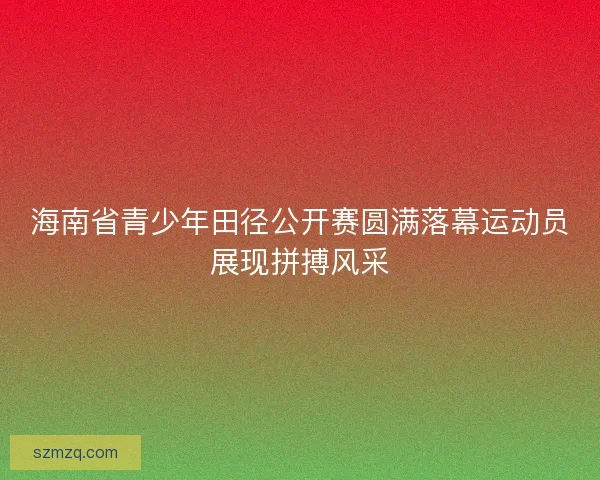 海南省青少年田径公开赛圆满落幕运动员展现拼搏风采