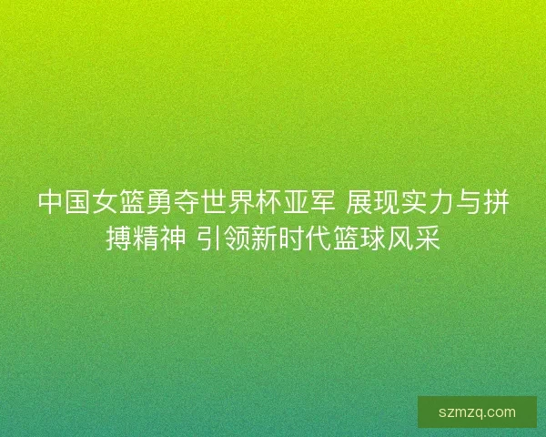 中国女篮勇夺世界杯亚军 展现实力与拼搏精神 引领新时代篮球风采