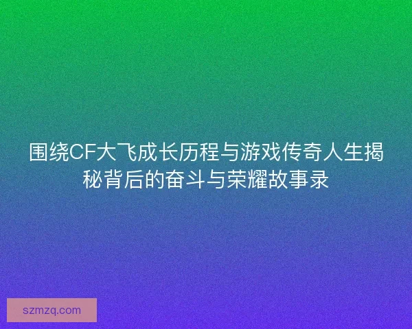 围绕CF大飞成长历程与游戏传奇人生揭秘背后的奋斗与荣耀故事录