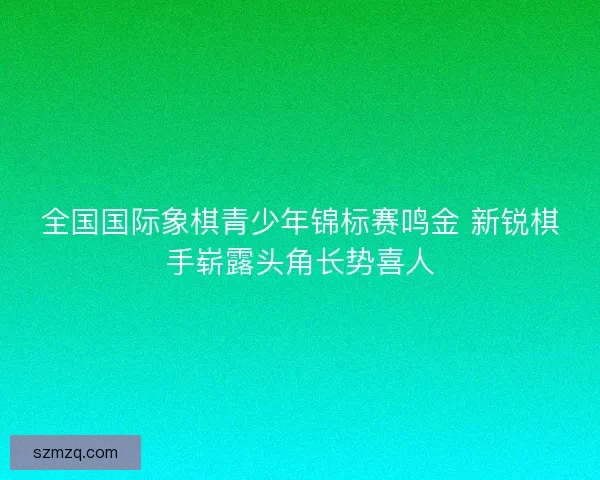 全国国际象棋青少年锦标赛鸣金 新锐棋手崭露头角长势喜人