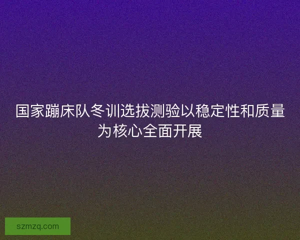 国家蹦床队冬训选拔测验以稳定性和质量为核心全面开展