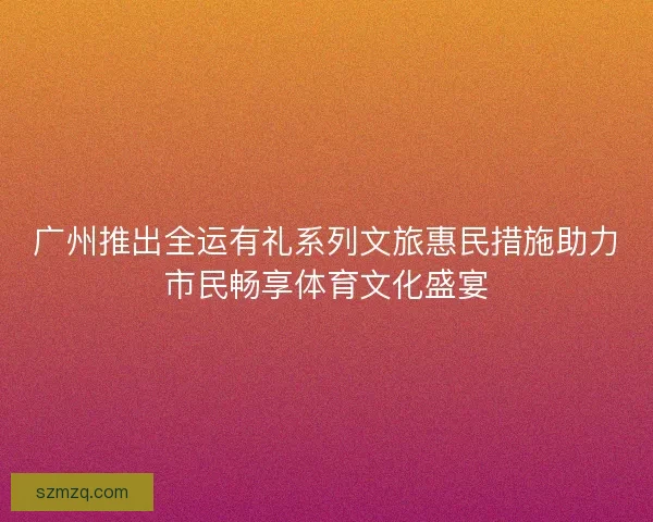 广州推出全运有礼系列文旅惠民措施助力市民畅享体育文化盛宴