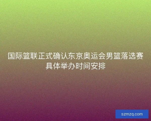 国际篮联正式确认东京奥运会男篮落选赛具体举办时间安排