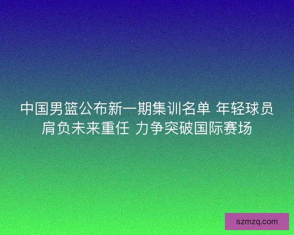 中国男篮公布新一期集训名单 年轻球员肩负未来重任 力争突破国际赛场