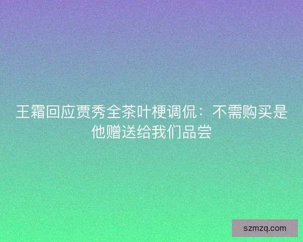 王霜回应贾秀全茶叶梗调侃：不需购买是他赠送给我们品尝